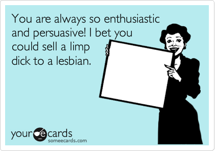 You are always so enthusiastic
and pursuasive! I bet you 
could sell a limp
dick to a lesbian.