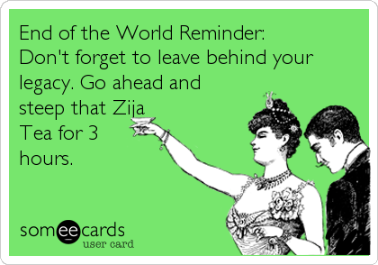 End of the World Reminder:
Don't forget to leave behind your
legacy. Go ahead and
steep that Zija
Tea for 3
hours.