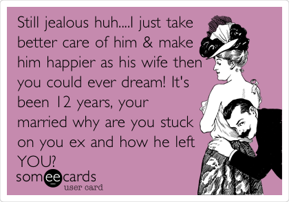 Still jealous huh....I just take
better care of him & make
him happier as his wife then
you could ever dream! It's
been 12 years, your
married why are you stuck
on you ex and how he left
YOU?