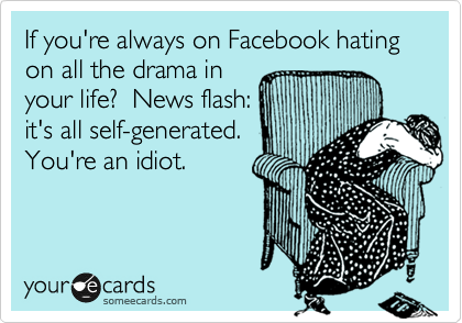 If you're always on Facebook hating on all the drama in
your life?  News flash:
it's all self-generated.
You're an idiot.