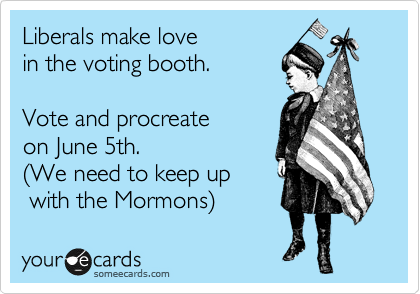 Liberals make love 
in the voting booth. 

Vote and procreate 
on June 5th. 
%28We need to keep up  
 with the Mormons%29 