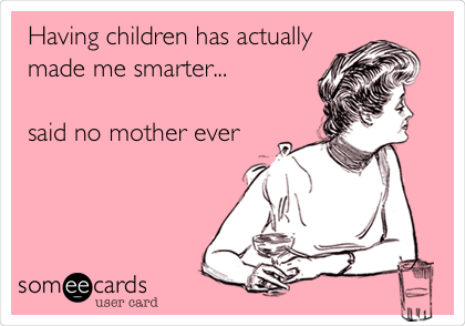 Having children has actually
made me smarter...

said no mother ever