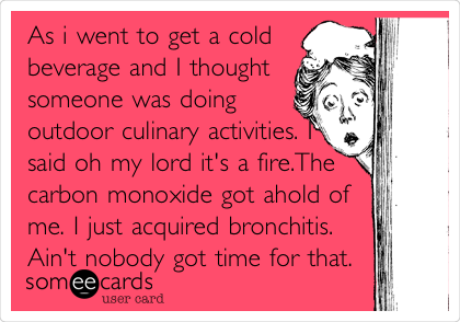 As i went to get a cold
beverage and I thought
someone was doing
outdoor culinary activities. I
said oh my lord it's a fire.The
carbon monoxide got ahold of
me. I just acquired bronchitis.
Ain't nobody got time for that.