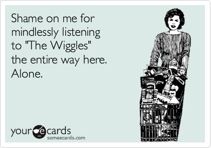 Shame on me for
mindlessly listening
to "The Wiggles"
the entire way here.  
Alone.