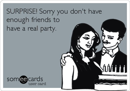 SURPRISE! Sorry you don't have
enough friends to
have a real party.
