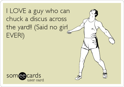 I LOVE a guy who can
chuck a discus across
the yard!! (Said no girl
EVER!)
