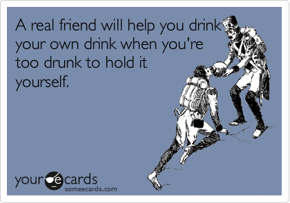 A real friend will help you drink
your own drink when you're
too drunk to hold it
yourself.