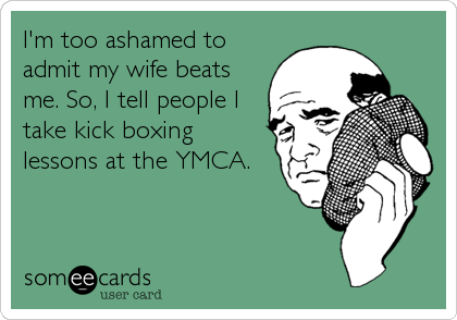 I'm too ashamed to
admit my wife beats
me. So, I tell people I
take kick boxing
lessons at the YMCA.