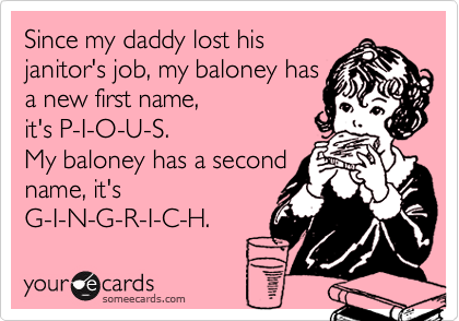 Since my daddy lost his
janitor's job, my baloney has
a new first name,
it's P-I-O-U-S. 
My baloney has a second
name, it's 
G-I-N-G-R-I-C-H.