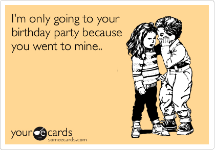 I'm only going to your
birthday party because
you went to mine..