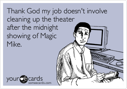 Thank God my job doesn't involve cleaning up the theater
after the midnight
showing of Magic
Mike.
