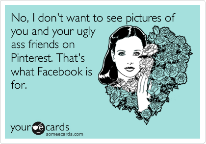 No, I don't want to see pictures of you and your ugly
ass friends on
Pinterest. That's
what Facebook is
for.