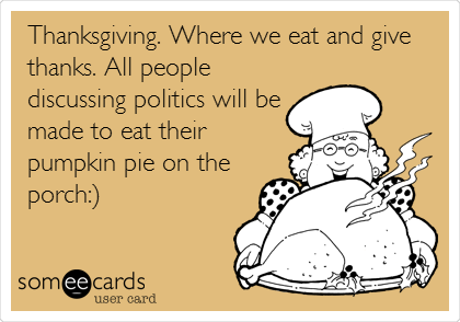 Thanksgiving. Where we eat and give
thanks. All people
discussing politics will be
made to eat their
pumpkin pie on the
porch:)