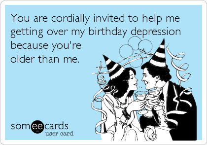 You are cordially invited to help me
getting over my birthday depression
because you're
older than me.