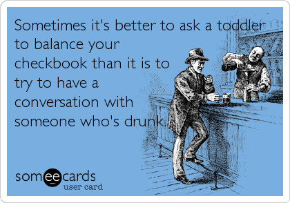 Sometimes it's better to ask a toddler
to balance your
checkbook than it is to
try to have a
conversation with
someone who's drunk.