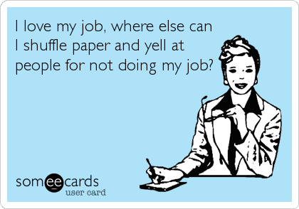 I love my job, where else can
I shuffle paper and yell at
people for not doing my job?