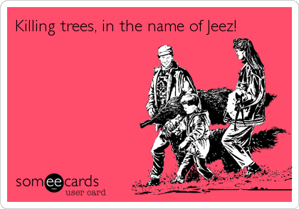 Killing trees, in the name of Jeez!