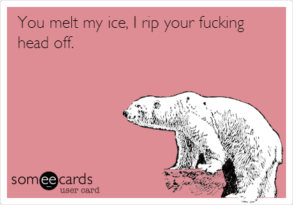 You melt my ice, I rip your fucking
head off.