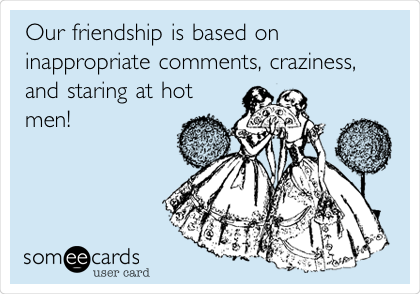 Our friendship is based on
inappropriate comments, craziness,
and staring at hot
men!