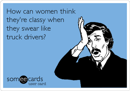 How can women think
they're classy when
they swear like
truck drivers?