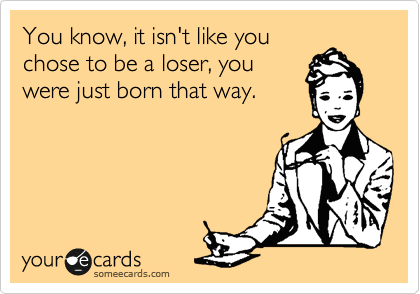 You know, it isn't like you
chose to be a loser, you
were just born that way.