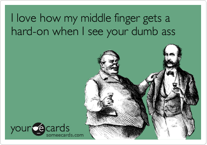 I love how my middle finger gets a hard-on when I see your dumb ass