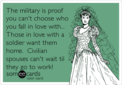 The military is proof
you can't choose who
you fall in love with...
Those in love with a
soldier want them
home.  Civilian
spouses can't wait til
they go to work!