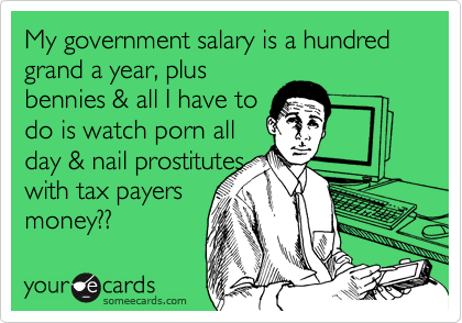 My government salary is a hundred grand a year, plus
bennies & all I have to 
do is watch porn all
day & nail prostitutes
with tax payers
money?? 