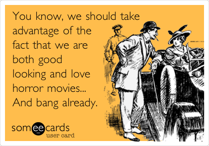 You know, we should take 
advantage of the
fact that we are
both good
looking and love
horror movies...
And bang already.