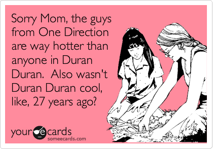 Sorry Mom, the guys
from One Direction
are way hotter than
anyone in Duran
Duran.  Also wasn't
Duran Duran cool,
like, 27 years ago?