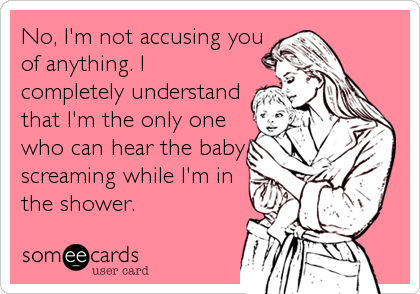No, I'm not accusing you
of anything. I
completely understand
that I'm the only one
who can hear the baby
screaming while I'm in
the shower.