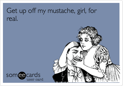 Get up off my mustache%2C girl%2C for real.