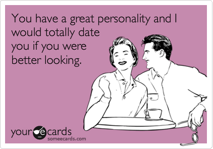 You have a great personality and I would totally date
you if you were
better looking.