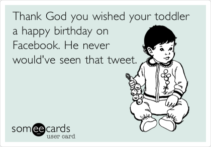 Thank God you wished your toddler
a happy birthday on
Facebook. He never
would've seen that
tweet.