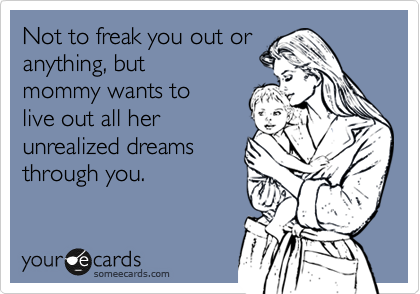 Not to freak you out or
anything, but
mommy wants to
live out all her
unrealized dreams
through you.