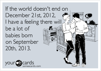 If the world doesn't end on December 21st, 2012, 
I have a feeling there will
be a lot of 
babies born
on September 
20th, 2013.