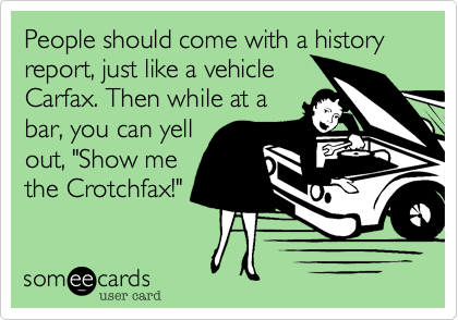Poeple should come with a history report, just like a vehicleCarfax. Then while at abar, you can yellout, "Show methe Crotchfax!" 