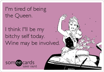 I"m tired of being
the Queen.

I think I"ll be my
bitchy self today.
Wine may be involved.