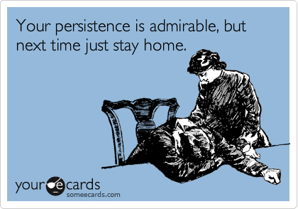 Your persistence is admirable, but next time just stay home.