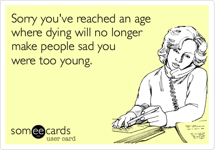 Sorry you've reached an age
where dying will no longer
make people sad you 
were too young.