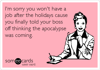 I'm sorry you won't have a
job after the holidays cause
you finally told your boss 
off thinking the apocalypse
was coming.