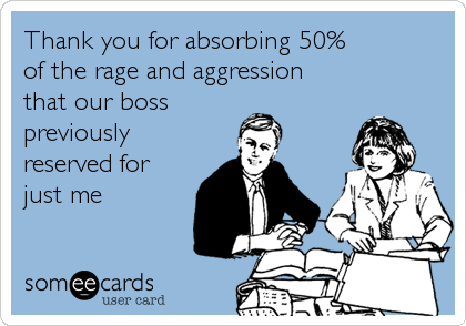 Thank you for absorbing 50% 
of the rage and aggression 
that our boss 
previously 
reserved for
just me