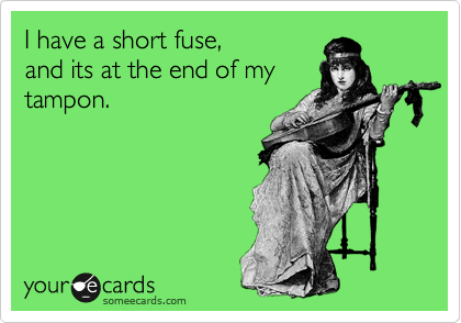I have a short fuse,
and its at the end of my
tampon. 