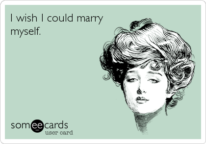 I wish I could marry
myself.