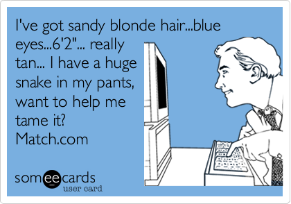 I've got sandy blonde hair...blue eyes...6'2"... really
tan... I have a huge
snake in my pants%2C
want to help me
tame it%3F
Match.com 