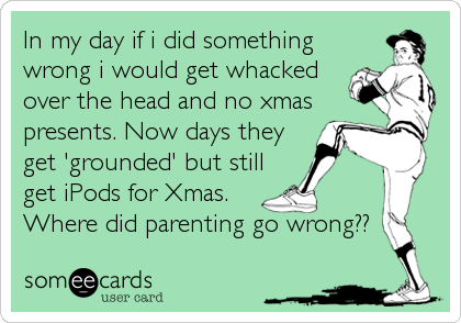 In my day if i did something
wrong i would get whacked
over the head and no xmas
presents. Now days they
get 'grounded' but still
get iPods for Xmas. 
Where did parenting go wrong??