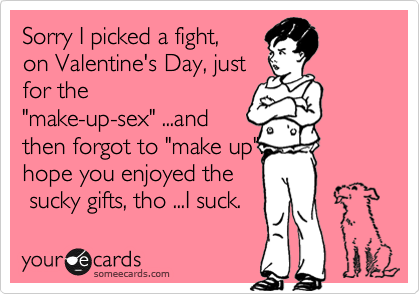 Sorry I picked a fight,
on Valentine's Day, just
for the
"make-up-sex" ...and
then forgot to "make up".
hope you enjoyed the
 sucky gifts, tho ...I suck.