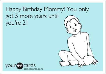Happy Birthday Mom! You only got 5 more years until
you're 21