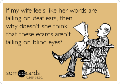 If my wife feels like her words are
falling on deaf ears, then
why doesn't she think
that these ecards aren't
falling on blind eyes?