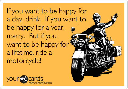 If you want to be happy for
a day, drink.  If you want to
be happy for a year,
marry.  But if you
want to be happy for
a lifetime, ride a
motorcycle!